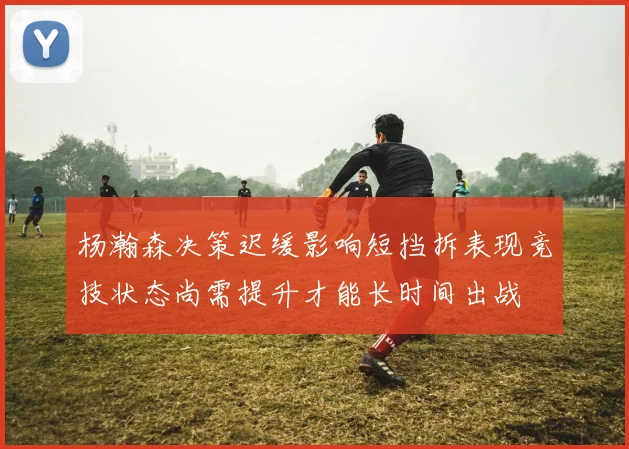 杨瀚森决策迟缓影响短挡拆表现竞技状态尚需提升才能长时间出战