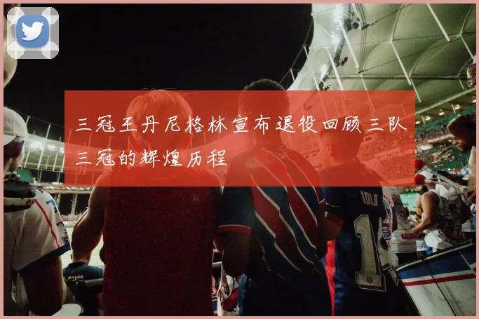 三冠王丹尼格林宣布退役回顾三队三冠的辉煌历程