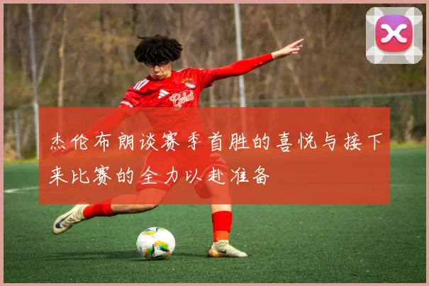 杰伦布朗谈赛季首胜的喜悦与接下来比赛的全力以赴准备