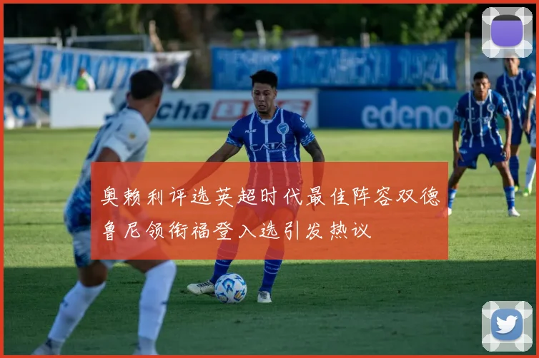 奥赖利评选英超时代最佳阵容双德鲁尼领衔福登入选引发热议