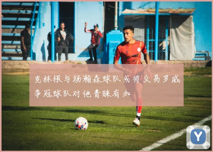 克林根与杨瀚森球队或将交易罗威争冠球队对他青睐有加