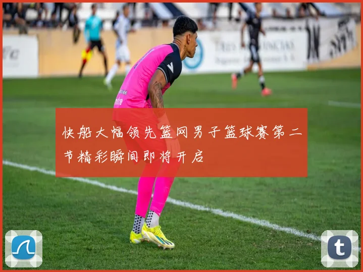 快船大幅领先篮网男子篮球赛第二节精彩瞬间即将开启