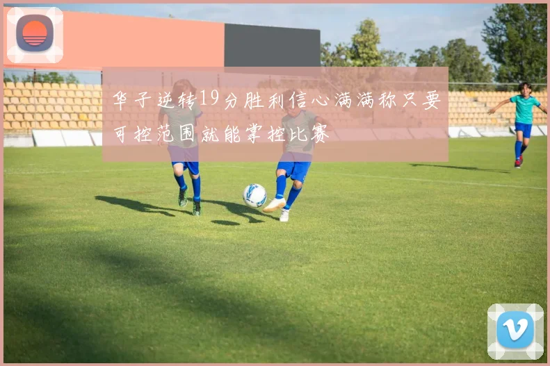 华子逆转19分胜利信心满满称只要可控范围就能掌控比赛