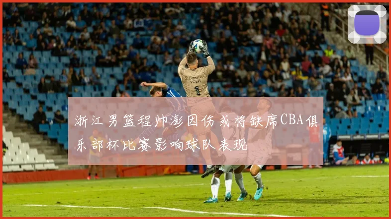 浙江男篮程帅澎因伤或将缺席CBA俱乐部杯比赛影响球队表现
