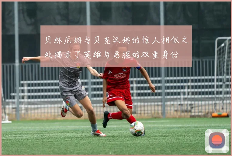 贝林厄姆与贝克汉姆的惊人相似之处揭示了英雄与恶棍的双重身份