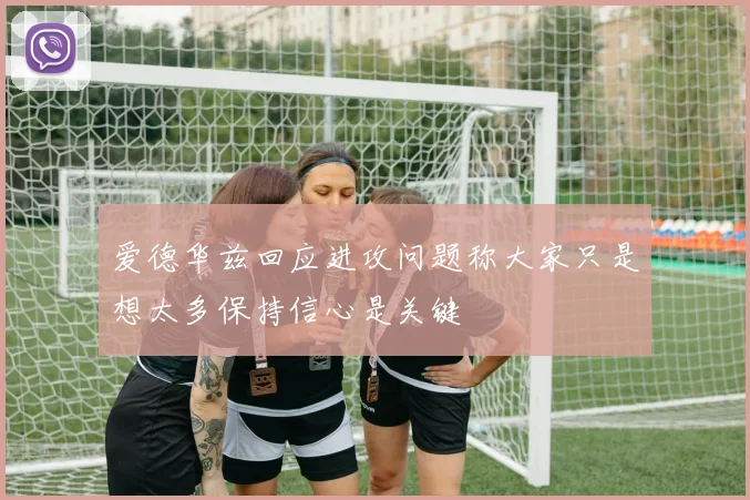爱德华兹回应进攻问题称大家只是想太多保持信心是关键