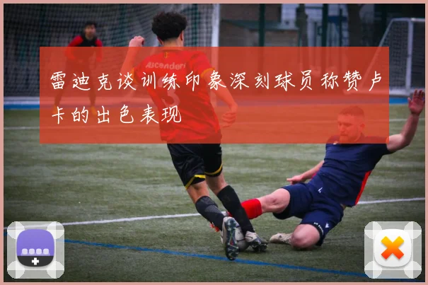 雷迪克谈训练印象深刻球员称赞卢卡的出色表现