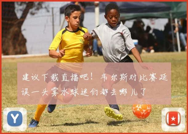 建议下载直播吧！韦尔斯对比赛延误一头雾水球迷们都去哪儿了