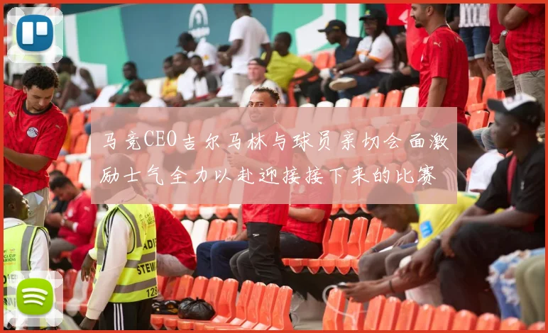 马竞CEO吉尔马林与球员亲切会面激励士气全力以赴迎接接下来的比赛