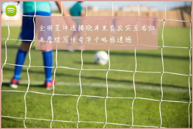 全明星评选揭晓库里首发实至名归老詹续写传奇华子略感遗憾