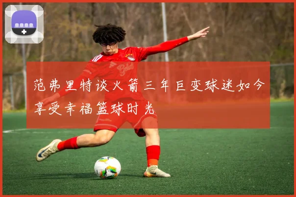 范弗里特谈火箭三年巨变球迷如今享受幸福篮球时光