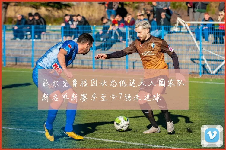 菲尔克鲁格因状态低迷未入国家队新名单新赛季至今7场未进球