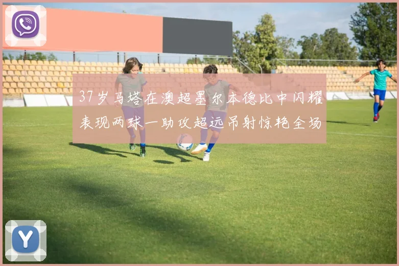 37岁马塔在澳超墨尔本德比中闪耀表现两球一助攻超远吊射惊艳全场