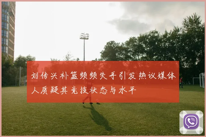刘传兴补篮频频失手引发热议媒体人质疑其竞技状态与水平