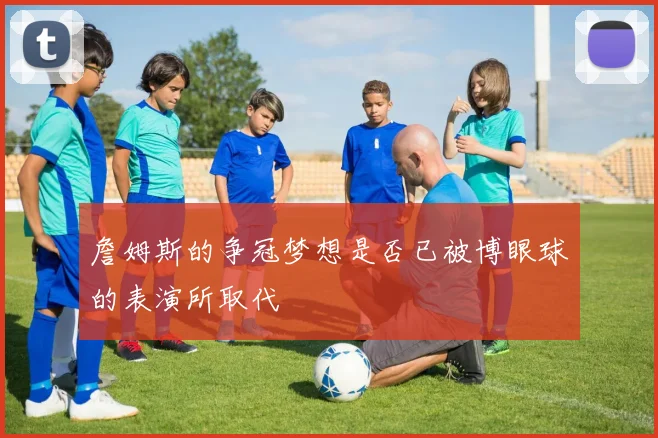 詹姆斯的争冠梦想是否已被博眼球的表演所取代