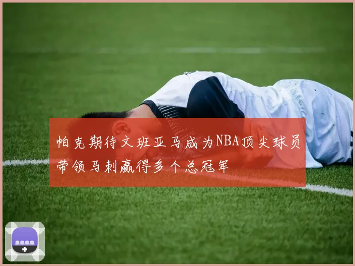 帕克期待文班亚马成为NBA顶尖球员带领马刺赢得多个总冠军