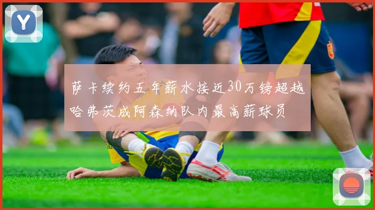 萨卡续约五年薪水接近30万镑超越哈弗茨成阿森纳队内最高薪球员